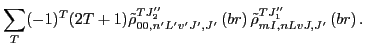 $\displaystyle \sum_{T}(-1)^T(2T+1)\tilde{\rho}_{00,n'L'v'J',J'}^{TJ_{2}''}\left(br\right)
\tilde{\rho}_{mI,nLvJ,J'}^{TJ_{1}''}\left(br\right) .$